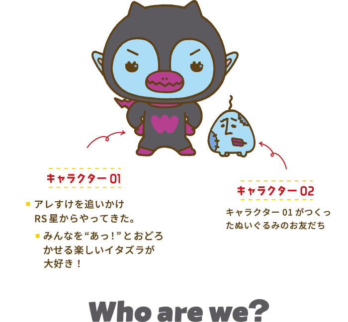 キャラクター01「アレすけを追いかけてRS星からやってきた。」「みんなを”あっ！”と驚かせる楽しいイタズラが大好き！」キャラクター02「キャラクター01がつくったぬいぐるみのおともだち」